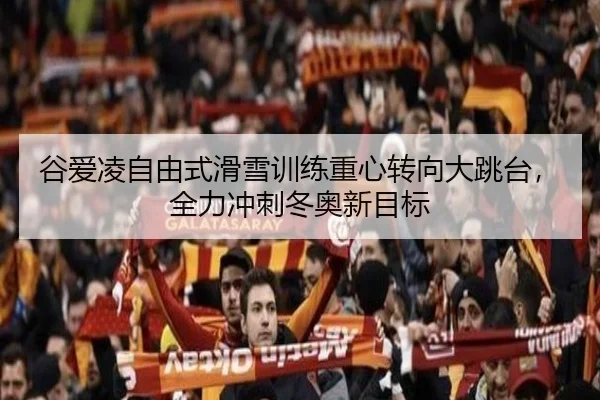谷爱凌自由式滑雪训练重心转向大跳台，全力冲刺冬奥新目标