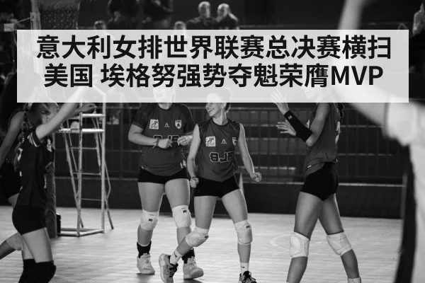 意大利女排世界联赛总决赛横扫美国 埃格努强势夺魁荣膺MVP